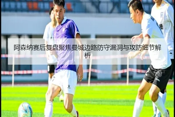阿森纳赛后复盘聚焦曼城边路防守漏洞与攻防细节解析